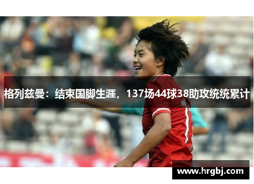 格列兹曼：结束国脚生涯，137场44球38助攻统统累计